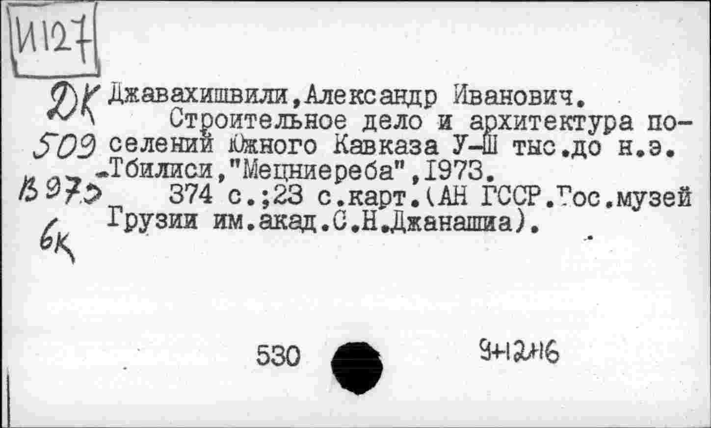 ﻿
<7\У Джавахишвили,Александр Иванович.
Строительное дело и архитектур S09 селении Южного Кавказа У-Ш тыс .до _ -Тбилиси,"Мецниереба”,1973.
374 с.;23 с.карт.(АН ГССР.Гос.музей ✓ Грузии им.акад.С.Н,Джанашиа).
а потно .до н.э.
530
